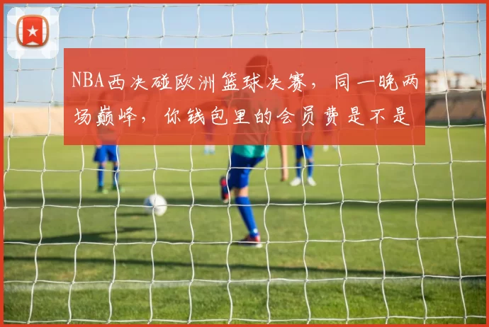 NBA西决碰欧洲篮球决赛，同一晚两场巅峰，你钱包里的会员费是不是花的值